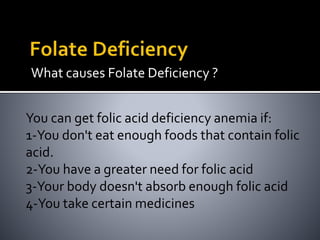 What causes Folate Deficiency ?
You can get folic acid deficiency anemia if:
1-You don't eat enough foods that contain folic
acid.
2-You have a greater need for folic acid
3-Your body doesn't absorb enough folic acid
4-You take certain medicines
 