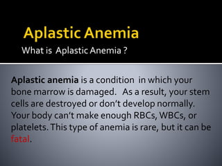 What is AplasticAnemia ?
Aplastic anemia is a condition in which your
bone marrow is damaged. As a result, your stem
cells are destroyed or don’t develop normally.
Your body can’t make enough RBCs, WBCs, or
platelets.This type of anemia is rare, but it can be
fatal.
 
