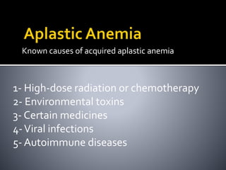 Known causes of acquired aplastic anemia
1- High-dose radiation or chemotherapy
2- Environmental toxins
3- Certain medicines
4-Viral infections
5- Autoimmune diseases
 