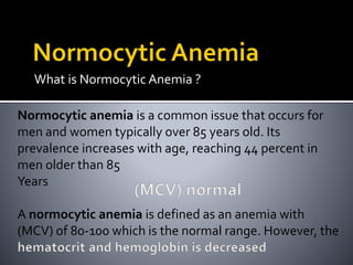 What is Normocytic Anemia ?
Normocytic anemia is a common issue that occurs for
men and women typically over 85 years old. Its
prevalence increases with age, reaching 44 percent in
men older than 85
Years
A normocytic anemia is defined as an anemia with
(MCV) of 80-100 which is the normal range. However, the
 
