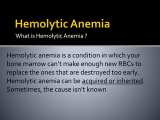 What is Hemolytic Anemia ?
Hemolytic anemia is a condition in which your
bone marrow can’t make enough new RBCs to
replace the ones that are destroyed too early.
Hemolytic anemia can be acquired or inherited.
Sometimes, the cause isn’t known
 