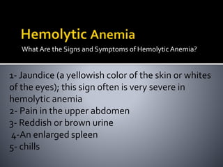 What Are the Signs and Symptoms of HemolyticAnemia?
1- Jaundice (a yellowish color of the skin or whites
of the eyes); this sign often is very severe in
hemolytic anemia
2- Pain in the upper abdomen
3- Reddish or brown urine
4-An enlarged spleen
5- chills
 