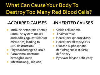 -ACQUIRED CAUSES
 Immune hemolytic anemia
(immune system makes
antibodies against RBCs or
medicines, leading to
RBC destruction)
 Physical damage to RBCs
 Paroxysmal nocturnal
hemoglobinuria
 Infection (e.g., malaria)
-INHERITED CAUSES
 Sickle cell anemia
 Thalassemias
 Hereditary spherocytosis
 Hereditary elliptocytosis
 Glucose-6-phosphate
dehydrogenase (G6PD)
deficiency
 Pyruvate kinase deficiency
 