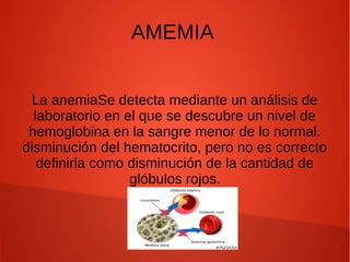 AMEMIA
La anemiaSe detecta mediante un análisis de
laboratorio en el que se descubre un nivel de
hemoglobina en la sangre menor de lo normal.
disminución del hematocrito, pero no es correcto
definirla como disminución de la cantidad de
glóbulos rojos.
 