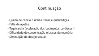 Continuação
• Queda de cabelo e unhas fracas e quebradiças
• Falta de apetite
• Taquicardia (aceleração dos batimentos cardíacos )
• Dificuldade de concentração e lapsos de memória
• Diminuição do desejo sexual.
 