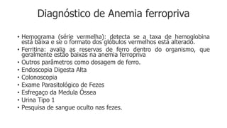 Diagnóstico de Anemia ferropriva
• Hemograma (série vermelha): detecta se a taxa de hemoglobina
está baixa e se o formato dos glóbulos vermelhos está alterado.
• Ferritina: avalia as reservas de ferro dentro do organismo, que
geralmente estão baixas na anemia ferropriva
• Outros parâmetros como dosagem de ferro.
• Endoscopia Digesta Alta
• Colonoscopia
• Exame Parasitológico de Fezes
• Esfregaço da Medula Óssea
• Urina Tipo 1
• Pesquisa de sangue oculto nas fezes.
 
