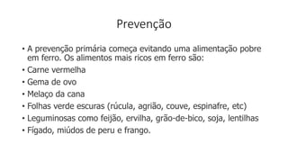Prevenção
• A prevenção primária começa evitando uma alimentação pobre
em ferro. Os alimentos mais ricos em ferro são:
• Carne vermelha
• Gema de ovo
• Melaço da cana
• Folhas verde escuras (rúcula, agrião, couve, espinafre, etc)
• Leguminosas como feijão, ervilha, grão-de-bico, soja, lentilhas
• Fígado, miúdos de peru e frango.
 