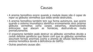 Causas
• A anemia hemolítica ocorre quando a medula óssea não é capaz de
repor os glóbulos vermelhos que estão sendo destruídos.
• A anemia hemolítica também tem sua forma autoimune, que ocorre
quando o sistema imunológico identifica erroneamente seus próprios
glóbulos vermelhos como corpos estranhos, desenvolvendo
anticorpos que atacam as hemácias, destruindo-as muito
prematuramente.
• O organismo também pode destruir os glóbulos vermelhos devido a
certos defeitos genéticos que fazem com que os glóbulos vermelhos
assumam formas anormais (como a anemia de células falciformes e
anemia hemolítica devido à deficiência de G6PD).
• Outras possíveis causas são:
 
