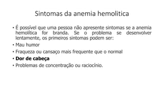 Sintomas da anemia hemolitica
• É possível que uma pessoa não apresente sintomas se a anemia
hemolítica for branda. Se o problema se desenvolver
lentamente, os primeiros sintomas podem ser:
• Mau humor
• Fraqueza ou cansaço mais frequente que o normal
• Dor de cabeça
• Problemas de concentração ou raciocínio.
 
