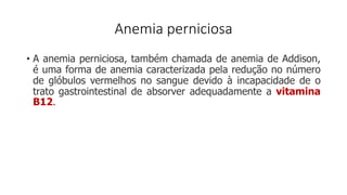 Anemia perniciosa
• A anemia perniciosa, também chamada de anemia de Addison,
é uma forma de anemia caracterizada pela redução no número
de glóbulos vermelhos no sangue devido à incapacidade de o
trato gastrointestinal de absorver adequadamente a vitamina
B12.
 