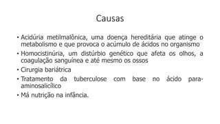 Causas
• Acidúria metilmalônica, uma doença hereditária que atinge o
metabolismo e que provoca o acúmulo de ácidos no organismo
• Homocistinúria, um distúrbio genético que afeta os olhos, a
coagulação sanguínea e até mesmo os ossos
• Cirurgia bariátrica
• Tratamento da tuberculose com base no ácido para-
aminosalicílico
• Má nutrição na infância.
 