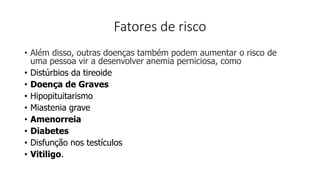 Fatores de risco
• Além disso, outras doenças também podem aumentar o risco de
uma pessoa vir a desenvolver anemia perniciosa, como
• Distúrbios da tireoide
• Doença de Graves
• Hipopituitarismo
• Miastenia grave
• Amenorreia
• Diabetes
• Disfunção nos testículos
• Vitiligo.
 