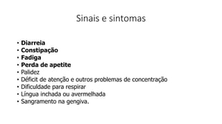 Sinais e sintomas
• Diarreia
• Constipação
• Fadiga
• Perda de apetite
• Palidez
• Déficit de atenção e outros problemas de concentração
• Dificuldade para respirar
• Língua inchada ou avermelhada
• Sangramento na gengiva.
 