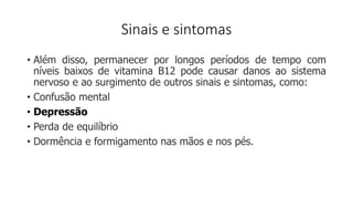 Sinais e sintomas
• Além disso, permanecer por longos períodos de tempo com
níveis baixos de vitamina B12 pode causar danos ao sistema
nervoso e ao surgimento de outros sinais e sintomas, como:
• Confusão mental
• Depressão
• Perda de equilíbrio
• Dormência e formigamento nas mãos e nos pés.
 