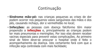 Continuação
• Síndrome mão-pé: nas crianças pequenas as crises de dor
podem ocorrer nos pequenos vasos sanguíneos das mãos e dos
pés, causando inchaço, dor e vermelhidão no local;
• Infecções: as pessoas com doença falciforme têm maior
propensão a infecções e, principalmente as crianças podem
ter mais pneumonias e meningites. Por isso elas devem receber
vacinas especiais para prevenir estas complicações. Ao primeiro
sinal de febre deve-se procurar o hospital onde é feito o
acompanhamento da doença. Isto certamente fará com que a
infecção seja controlada com mais facilidade;
 