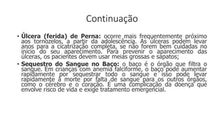 Continuação
• Úlcera (ferida) de Perna: ocorre mais frequentemente próximo
aos tornozelos, a partir da adolescência. As úlceras podem levar
anos para a cicatrização completa, se não forem bem cuidadas no
início do seu aparecimento. Para prevenir o aparecimento das
úlceras, os pacientes devem usar meias grossas e sapatos;
• Sequestro do Sangue no Baço: o baço é o órgão que filtra o
sangue. Em crianças com anemia falciforme, o baço pode aumentar
rapidamente por sequestrar todo o sangue e isso pode levar
rapidamente à morte por falta de sangue para os outros órgãos,
como o cérebro e o coração. É uma complicação da doença que
envolve risco de vida e exige tratamento emergencial.
 