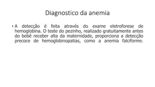 Diagnostico da anemia
• A detecção é feita através do exame eletroforese de
hemoglobina. O teste do pezinho, realizado gratuitamente antes
do bebê receber alta da maternidade, proporciona a detecção
precoce de hemoglobinopatias, como a anemia falciforme.
 