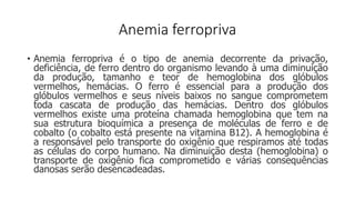 Anemia ferropriva
• Anemia ferropriva é o tipo de anemia decorrente da privação,
deficiência, de ferro dentro do organismo levando à uma diminuição
da produção, tamanho e teor de hemoglobina dos glóbulos
vermelhos, hemácias. O ferro é essencial para a produção dos
glóbulos vermelhos e seus níveis baixos no sangue comprometem
toda cascata de produção das hemácias. Dentro dos glóbulos
vermelhos existe uma proteína chamada hemoglobina que tem na
sua estrutura bioquímica a presença de moléculas de ferro e de
cobalto (o cobalto está presente na vitamina B12). A hemoglobina é
a responsável pelo transporte do oxigênio que respiramos até todas
as células do corpo humano. Na diminuição desta (hemoglobina) o
transporte de oxigênio fica comprometido e várias consequências
danosas serão desencadeadas.
 