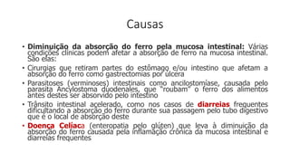 Causas
• Diminuição da absorção do ferro pela mucosa intestinal: Várias
condições clínicas podem afetar a absorção de ferro na mucosa intestinal.
São elas:
• Cirurgias que retiram partes do estômago e/ou intestino que afetam a
absorção do ferro como gastrectomias por úlcera
• Parasitoses (verminoses) intestinais como ancilostomíase, causada pelo
parasita Ancylostoma duodenales, que “roubam” o ferro dos alimentos
antes destes ser absorvido pelo intestino
• Trânsito intestinal acelerado, como nos casos de diarreias frequentes
dificultando a absorção do ferro durante sua passagem pelo tubo digestivo
que é o local de absorção deste
• Doença Celíaca (enteropatia pelo glúten) que leva à diminuição da
absorção do ferro causada pela inflamação crônica da mucosa intestinal e
diarreias frequentes
 