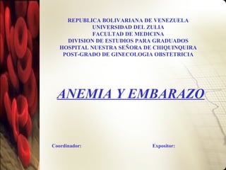 REPUBLICA BOLIVARIANA DE VENEZUELA
UNIVERSIDAD DEL ZULIA
FACULTAD DE MEDICINA
DIVISION DE ESTUDIOS PARA GRADUADOS
HOSPITAL NUESTRA SEÑORA DE CHIQUINQUIRA
POST-GRADO DE GINECOLOGIA OBSTETRICIA
ANEMIA Y EMBARAZO
Coordinador: Expositor:
 