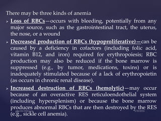There may be three kinds of anemia
 Loss of RBCs—occurs with bleeding, potentially from any
major source, such as the gastrointestinal tract, the uterus,
the nose, or a wound
 Decreased production of RBCs (hypoproliferative)—can be
caused by a deficiency in cofactors (including folic acid,
vitamin B12, and iron) required for erythropoiesis; RBC
production may also be reduced if the bone marrow is
suppressed (e.g., by tumor, medications, toxins) or is
inadequately stimulated because of a lack of erythropoietin
(as occurs in chronic renal disease).
 Increased destruction of RBCs (hemolytic)—may occur
because of an overactive RES reticuloendothelial system
(including hypersplenism) or because the bone marrow
produces abnormal RBCs that are then destroyed by the RES
(e.g., sickle cell anemia).
 