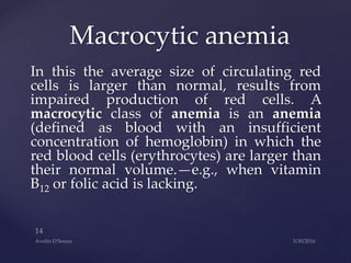 In this the average size of circulating red
cells is larger than normal, results from
impaired production of red cells. A
macrocytic class of anemia is an anemia
(defined as blood with an insufficient
concentration of hemoglobin) in which the
red blood cells (erythrocytes) are larger than
their normal volume.—e.g., when vitamin
B12 or folic acid is lacking.
Macrocytic anemia
 