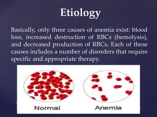 Basically, only three causes of anemia exist: blood
loss, increased destruction of RBCs (hemolysis),
and decreased production of RBCs. Each of these
causes includes a number of disorders that require
specific and appropriate therapy.
Etiology
 