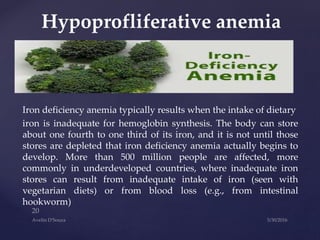 Iron deficiency anemia typically results when the intake of dietary
iron is inadequate for hemoglobin synthesis. The body can store
about one fourth to one third of its iron, and it is not until those
stores are depleted that iron deficiency anemia actually begins to
develop. More than 500 million people are affected, more
commonly in underdeveloped countries, where inadequate iron
stores can result from inadequate intake of iron (seen with
vegetarian diets) or from blood loss (e.g., from intestinal
hookworm)
Hypoprofliferative anemia
 