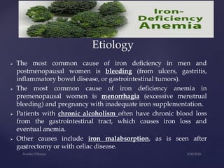  The most common cause of iron deficiency in men and
postmenopausal women is bleeding (from ulcers, gastritis,
inflammatory bowel disease, or gastrointestinal tumors).
 The most common cause of iron deficiency anemia in
premenopausal women is menorrhagia (excessive menstrual
bleeding) and pregnancy with inadequate iron supplementation.
 Patients with chronic alcoholism often have chronic blood loss
from the gastrointestinal tract, which causes iron loss and
eventual anemia.
 Other causes include iron malabsorption, as is seen after
gastrectomy or with celiac disease.
Etiology
 
