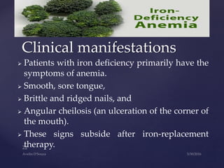  Patients with iron deficiency primarily have the
symptoms of anemia.
 Smooth, sore tongue,
 Brittle and ridged nails, and
 Angular cheilosis (an ulceration of the corner of
the mouth).
 These signs subside after iron-replacement
therapy.
Clinical manifestations
 