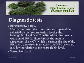 Bone marrow biopsy
 Hemogram: After the iron stores are depleted (as
reflected by low serum ferritin levels), the
hemoglobin level falls. The diminished iron stores
cause small RBCs. Therefore, as the anemia
progresses, the MCV, which measures the size of the
RBC, also decreases. Hematocrit and RBC levels are
also low in relation to the hemoglobin level.
 Serum iron level
Diagnostic tests
 