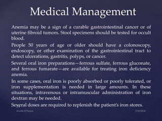 Anemia may be a sign of a curable gastrointestinal cancer or of
uterine fibroid tumors. Stool specimens should be tested for occult
blood.
People 50 years of age or older should have a colonoscopy,
endoscopy, or other examination of the gastrointestinal tract to
detect ulcerations, gastritis, polyps, or cancer.
Several oral iron preparations—ferrous sulfate, ferrous gluconate,
and ferrous fumarate—are available for treating iron deficiency
anemia.
In some cases, oral iron is poorly absorbed or poorly tolerated, or
iron supplementation is needed in large amounts. In these
situations, intravenous or intramuscular administration of iron
dextran may be needed.
Several doses are required to replenish the patient’s iron stores.
Medical Management
 