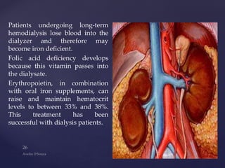 Patients undergoing long-term
hemodialysis lose blood into the
dialyzer and therefore may
become iron deficient.
Folic acid deficiency develops
because this vitamin passes into
the dialysate.
Erythropoietin, in combination
with oral iron supplements, can
raise and maintain hematocrit
levels to between 33% and 38%.
This treatment has been
successful with dialysis patients.
 