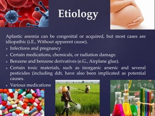 Aplastic anemia can be congenital or acquired, but most cases are
idiopathic (i.E., Without apparent cause).
 Infections and pregnancy
 Certain medications, chemicals, or radiation damage.
 Benzene and benzene derivatives (e.G., Airplane glue).
 Certain toxic materials, such as inorganic arsenic and several
pesticides (including ddt, have also been implicated as potential
causes.
 Various medications
Etiology
 