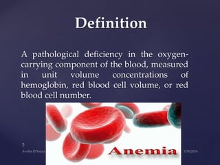 A pathological deficiency in the oxygen-
carrying component of the blood, measured
in unit volume concentrations of
hemoglobin, red blood cell volume, or red
blood cell number.
Definition
 