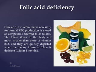 Folic acid, a vitamin that is necessary
for normal RBC production, is stored
as compounds referred to as folates.
The folate stores in the body are
much smaller than those of vitamin
B12, and they are quickly depleted
when the dietary intake of folate is
deficient (within 4 months).
Folic acid deficiency
 