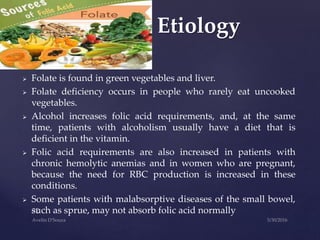  Folate is found in green vegetables and liver.
 Folate deficiency occurs in people who rarely eat uncooked
vegetables.
 Alcohol increases folic acid requirements, and, at the same
time, patients with alcoholism usually have a diet that is
deficient in the vitamin.
 Folic acid requirements are also increased in patients with
chronic hemolytic anemias and in women who are pregnant,
because the need for RBC production is increased in these
conditions.
 Some patients with malabsorptive diseases of the small bowel,
such as sprue, may not absorb folic acid normally
Etiology
 