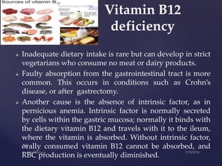  Inadequate dietary intake is rare but can develop in strict
vegetarians who consume no meat or dairy products.
 Faulty absorption from the gastrointestinal tract is more
common. This occurs in conditions such as Crohn’s
disease, or after gastrectomy.
 Another cause is the absence of intrinsic factor, as in
pernicious anemia. Intrinsic factor is normally secreted
by cells within the gastric mucosa; normally it binds with
the dietary vitamin B12 and travels with it to the ileum,
where the vitamin is absorbed. Without intrinsic factor,
orally consumed vitamin B12 cannot be absorbed, and
RBC production is eventually diminished.
Vitamin B12
deficiency
 