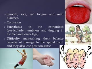  Smooth, sore, red tongue and mild
diarrhea.
 Confusion
 Paresthesia in the extremities
(particularly numbness and tingling in
the feet and lower legs).
 Difficulty maintaining their balance
because of damage to the spinal cord,
and they also lose position sense
 