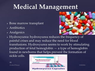  Bone marrow transplant
 Antibiotics
 Analgesics
 Hydroxyurea: hydroxyurea reduces the frequency of
painful crises and may reduce the need for blood
transfusions. Hydroxyurea seems to work by stimulating
production of fetal hemoglobin — a type of hemoglobin
found in newborns that helps prevent the formation of
sickle cells.
Medical Management
 
