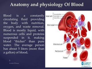 Blood is a constantly
circulating fluid providing
the body with nutrition,
oxygen, and waste removal.
Blood is mostly liquid, with
numerous cells and proteins
suspended in it, making
blood "thicker" than pure
water. The average person
has about 5 liters (more than
a gallon) of blood.
Anatomy and physiology Of Blood
 