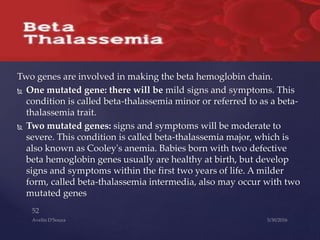 Two genes are involved in making the beta hemoglobin chain.
 One mutated gene: there will be mild signs and symptoms. This
condition is called beta-thalassemia minor or referred to as a beta-
thalassemia trait.
 Two mutated genes: signs and symptoms will be moderate to
severe. This condition is called beta-thalassemia major, which is
also known as Cooley's anemia. Babies born with two defective
beta hemoglobin genes usually are healthy at birth, but develop
signs and symptoms within the first two years of life. A milder
form, called beta-thalassemia intermedia, also may occur with two
mutated genes
 