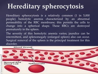 Hereditary spherocytosis is a relatively common (1 in 5,000
people) hemolytic anemia characterized by an abnormal
permeability of the RBC membrane; this permits the cells to
change into a spherical shape. These RBCs are destroyed
prematurely in the spleen.
The severity of this hemolytic anemia varies; jaundice can be
intermittent, and splenomegaly (enlarged spleen) also can occur.
Surgical removal of the spleen is the principal treatment for this
disorder.
Hereditary spherocytosis
 