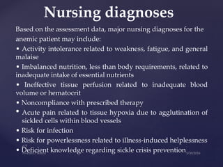 Based on the assessment data, major nursing diagnoses for the
anemic patient may include:
• Activity intolerance related to weakness, fatigue, and general
malaise
• Imbalanced nutrition, less than body requirements, related to
inadequate intake of essential nutrients
• Ineffective tissue perfusion related to inadequate blood
volume or hematocrit
• Noncompliance with prescribed therapy
• Acute pain related to tissue hypoxia due to agglutination of
sickled cells within blood vessels
• Risk for infection
• Risk for powerlessness related to illness-induced helplessness
• Deficient knowledge regarding sickle crisis prevention
Nursing diagnoses
 