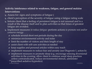 Activity intolerance related to weakness, fatigue, and general malaise
Interventions
 Assess for: signs and symptoms of fatigue (
 client's perception of the severity of fatigue using a fatigue rating scale
 Inform client that a feeling of persistent fatigue is not unusual and is a
result of the disease itself and to plan activities so that times of greatest
fatigue are avoided.
 Implement measures to reduce fatigue: perform actions to promote rest and/or
conserve energy:
 schedule several short rest periods during the day
 minimize environmental activity and noise
 limit the number of visitors and their length of stay
 assist client with self-care activities as needed
 keep supplies and personal articles within easy reach
 implement measures to reduce fear and anxiety (see Diagnosis 1, action b)
 implement measures to promote sleep (e.g. encourage relaxing diversional
activities in the evening, allow client to continue usual sleep practices
unless contraindicated, reduce environmental stimuli, administer
prescribed sedative-hypnotics)
 