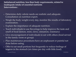  Determine daily calorie needs are realistic and adequate.
Consultation on nutrition expert.
 Weigh the body weight every day, monitor the results of laboratory
examination.
 Explain the importance of adequate nutrition.
 Teach individuals to use flavorings to help improve the taste and
smell of food (lemon, mint, clove, cinnamon, rosemary)
 Give encouragement of individuals to eat with others (food served
in the family room or group)
 Plan maintenance procedures have an unpleasant or painful not
done before eating.
 Offer to eat small portions but frequently to reduce feelings of
tension in the stomach (six times per day with little food)
Imbalanced nutrition, less than body requirements, related to
inadequate intake of essential nutrients
Interventions :
 