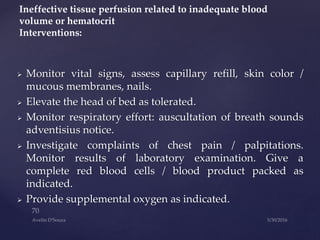  Monitor vital signs, assess capillary refill, skin color /
mucous membranes, nails.
 Elevate the head of bed as tolerated.
 Monitor respiratory effort: auscultation of breath sounds
adventisius notice.
 Investigate complaints of chest pain / palpitations.
Monitor results of laboratory examination. Give a
complete red blood cells / blood product packed as
indicated.
 Provide supplemental oxygen as indicated.
Ineffective tissue perfusion related to inadequate blood
volume or hematocrit
Interventions:
 