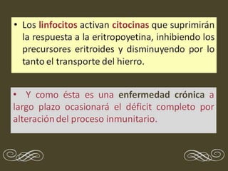 • Los linfocitos activan citocinas que suprimirán
la respuesta a la eritropoyetina, inhibiendo los
precursores eritroides y disminuyendo por lo
tanto el transporte del hierro.
• Y como ésta es una enfermedad crónica a
largo plazo ocasionará el déficit completo por
alteración del proceso inmunitario.
e f
 
