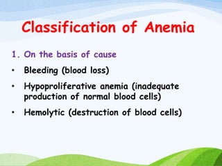 Classification of Anemia
1. On the basis of cause
• Bleeding (blood loss)
• Hypoproliferative anemia (inadequate
production of normal blood cells)
• Hemolytic (destruction of blood cells)
 