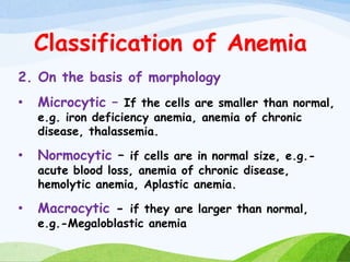 Classification of Anemia
2. On the basis of morphology
• Microcytic – If the cells are smaller than normal,
e.g. iron deficiency anemia, anemia of chronic
disease, thalassemia.
• Normocytic – if cells are in normal size, e.g.-
acute blood loss, anemia of chronic disease,
hemolytic anemia, Aplastic anemia.
• Macrocytic - if they are larger than normal,
e.g.-Megaloblastic anemia
 